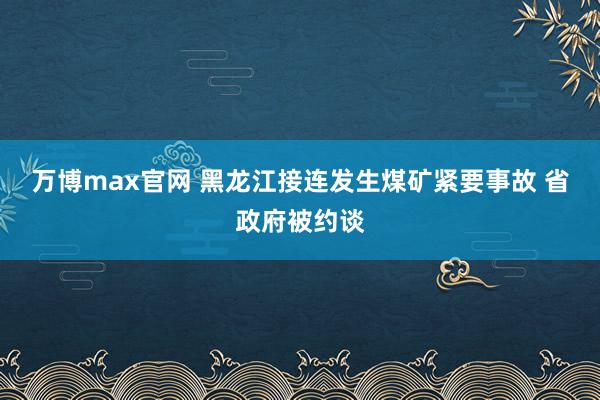 万博max官网 黑龙江接连发生煤矿紧要事故 省政府被约谈