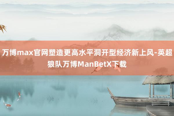 万博max官网塑造更高水平洞开型经济新上风-英超狼队万博ManBetX下载
