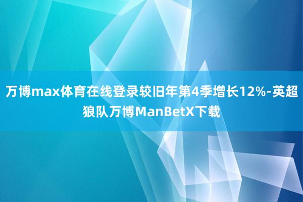 万博max体育在线登录较旧年第4季增长12%-英超狼队万博ManBetX下载