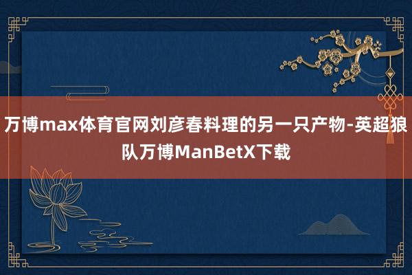 万博max体育官网刘彦春料理的另一只产物-英超狼队万博ManBetX下载