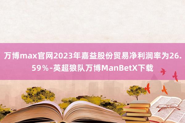 万博max官网2023年嘉益股份贸易净利润率为26.59％-英超狼队万博ManBetX下载
