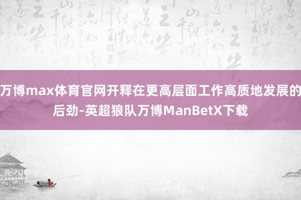 万博max体育官网开释在更高层面工作高质地发展的后劲-英超狼队万博ManBetX下载