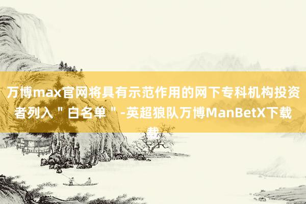 万博max官网将具有示范作用的网下专科机构投资者列入＂白名单＂-英超狼队万博ManBetX下载
