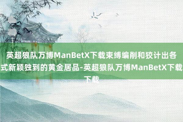 英超狼队万博ManBetX下载束缚编削和狡计出各式新颖独到的黄金居品-英超狼队万博ManBetX下载