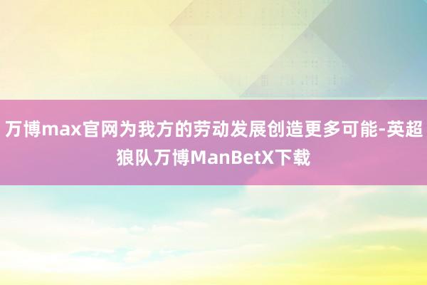 万博max官网为我方的劳动发展创造更多可能-英超狼队万博ManBetX下载