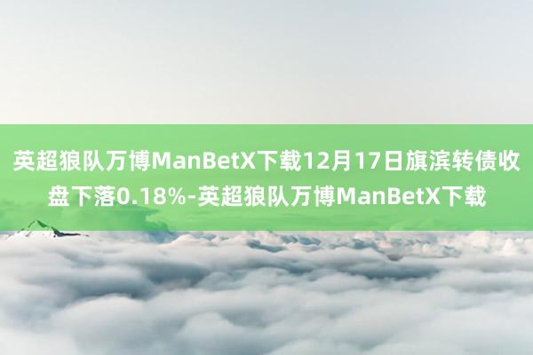 英超狼队万博ManBetX下载12月17日旗滨转债收盘下落0.18%-英超狼队万博ManBetX下载