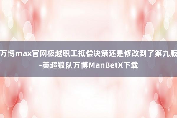 万博max官网极越职工抵偿决策还是修改到了第九版-英超狼队万博ManBetX下载