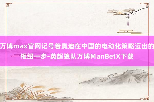 万博max官网记号着奥迪在中国的电动化策略迈出的枢纽一步-英超狼队万博ManBetX下载