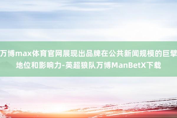 万博max体育官网展现出品牌在公共新闻规模的巨擘地位和影响力-英超狼队万博ManBetX下载