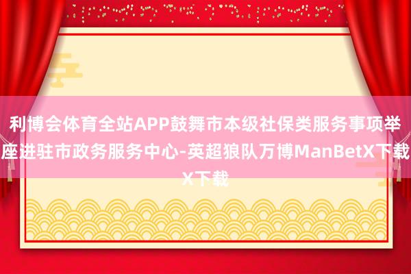 利博会体育全站APP鼓舞市本级社保类服务事项举座进驻市政务服务中心-英超狼队万博ManBetX下载