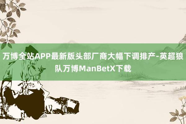 万博全站APP最新版头部厂商大幅下调排产-英超狼队万博ManBetX下载
