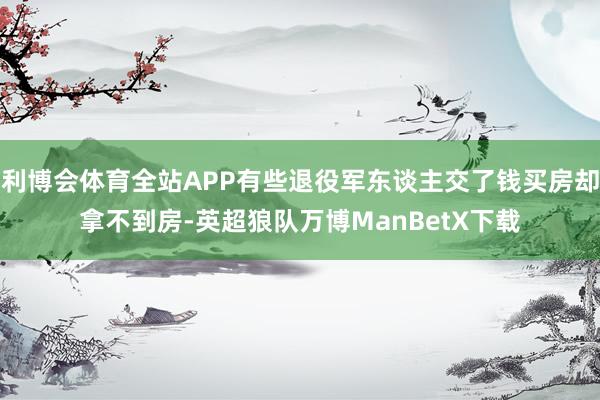 利博会体育全站APP有些退役军东谈主交了钱买房却拿不到房-英超狼队万博ManBetX下载