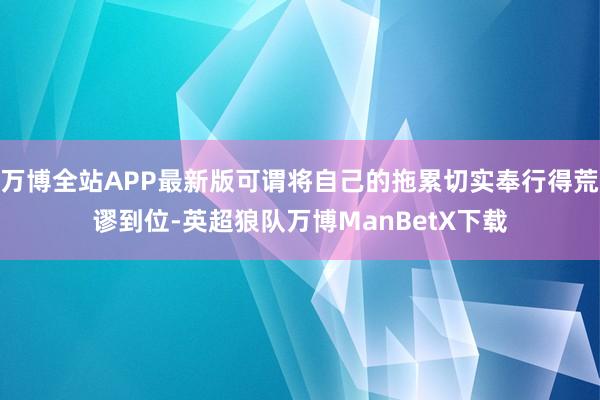 万博全站APP最新版可谓将自己的拖累切实奉行得荒谬到位-英超狼队万博ManBetX下载