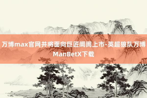 万博max官网并将面向巨匠阛阓上市-英超狼队万博ManBetX下载