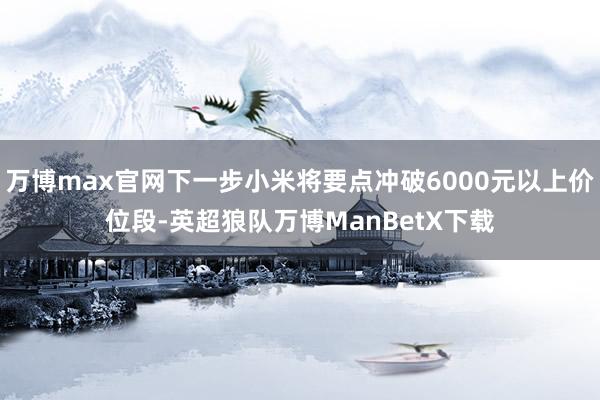 万博max官网下一步小米将要点冲破6000元以上价位段-英超狼队万博ManBetX下载