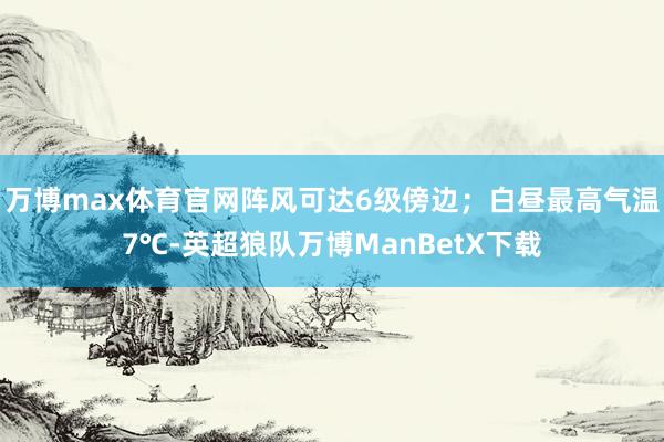 万博max体育官网阵风可达6级傍边；白昼最高气温7℃-英超狼队万博ManBetX下载