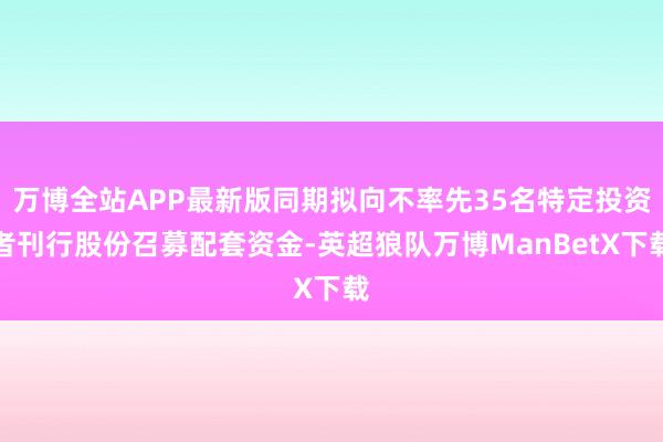 万博全站APP最新版同期拟向不率先35名特定投资者刊行股份召募配套资金-英超狼队万博ManBetX下载