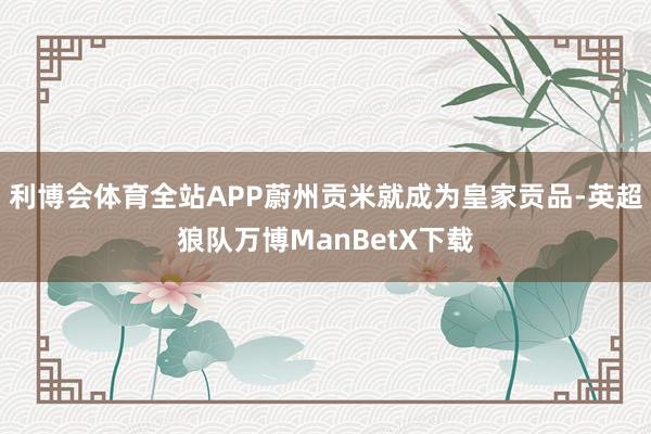 利博会体育全站APP蔚州贡米就成为皇家贡品-英超狼队万博ManBetX下载