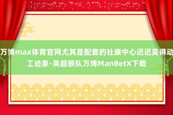 万博max体育官网尤其是配套的社康中心迟迟莫得动工迹象-英超狼队万博ManBetX下载