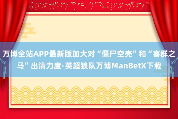 万博全站APP最新版加大对“僵尸空壳”和“害群之马”出清力度-英超狼队万博ManBetX下载