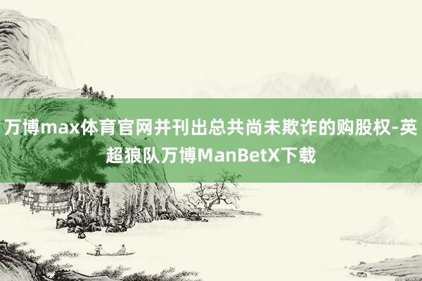 万博max体育官网并刊出总共尚未欺诈的购股权-英超狼队万博ManBetX下载