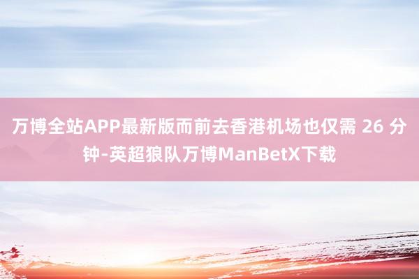 万博全站APP最新版而前去香港机场也仅需 26 分钟-英超狼队万博ManBetX下载