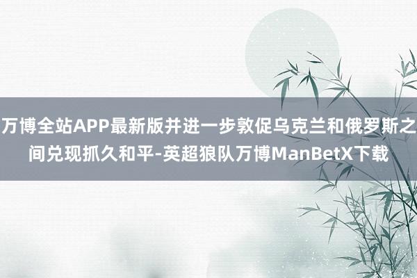 万博全站APP最新版并进一步敦促乌克兰和俄罗斯之间兑现抓久和平-英超狼队万博ManBetX下载