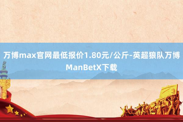 万博max官网最低报价1.80元/公斤-英超狼队万博ManBetX下载