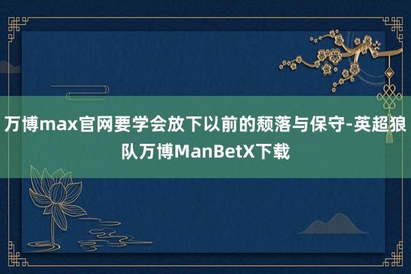 万博max官网要学会放下以前的颓落与保守-英超狼队万博ManBetX下载