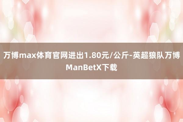 万博max体育官网进出1.80元/公斤-英超狼队万博ManBetX下载