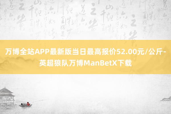 万博全站APP最新版当日最高报价52.00元/公斤-英超狼队万博ManBetX下载