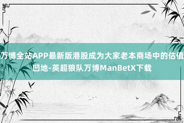 万博全站APP最新版港股成为大家老本商场中的估值凹地-英超狼队万博ManBetX下载
