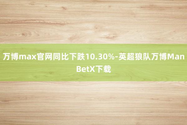 万博max官网同比下跌10.30%-英超狼队万博ManBetX下载