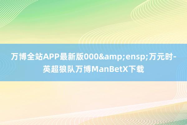 万博全站APP最新版000 万元时-英超狼队万博ManBetX下载