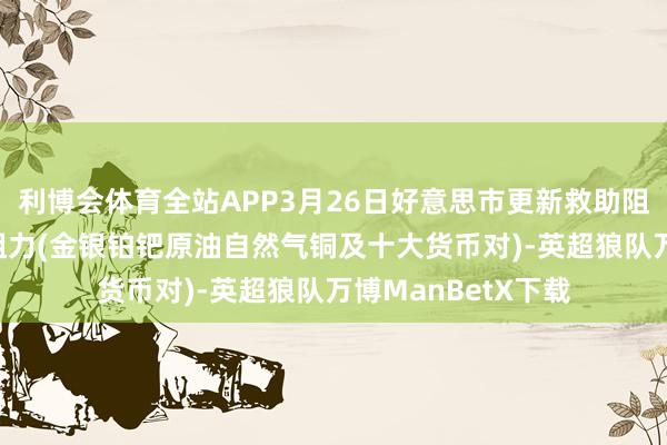 利博会体育全站APP3月26日好意思市更新救助阻力：18品种救助阻力(金银铂钯原油自然气铜及十大货币对)-英超狼队万博ManBetX下载