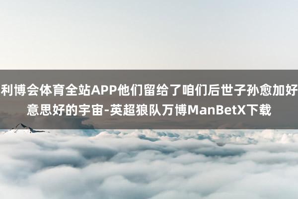 利博会体育全站APP他们留给了咱们后世子孙愈加好意思好的宇宙-英超狼队万博ManBetX下载