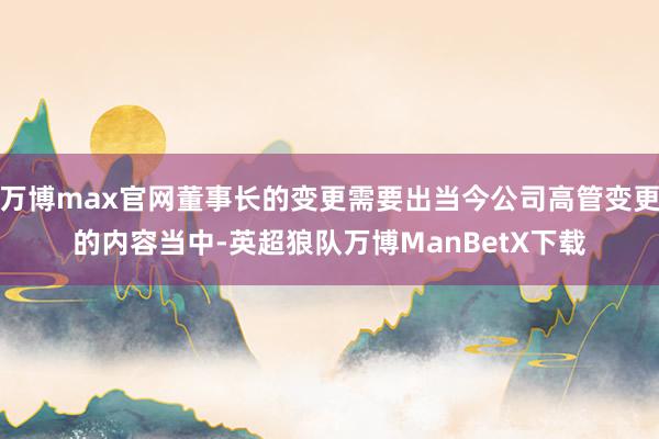 万博max官网董事长的变更需要出当今公司高管变更的内容当中-英超狼队万博ManBetX下载