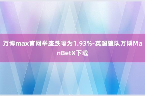 万博max官网举座跌幅为1.93%-英超狼队万博ManBetX下载