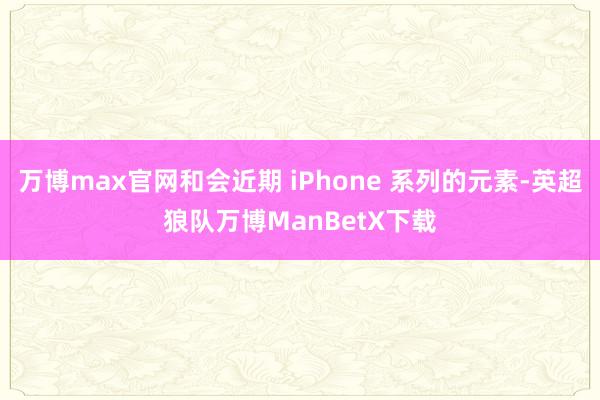 万博max官网和会近期 iPhone 系列的元素-英超狼队万博ManBetX下载