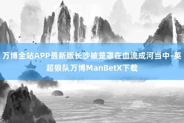 万博全站APP最新版长沙被笼罩在血流成河当中-英超狼队万博ManBetX下载