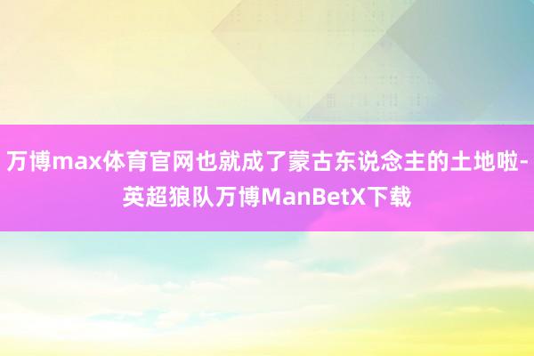 万博max体育官网也就成了蒙古东说念主的土地啦-英超狼队万博ManBetX下载