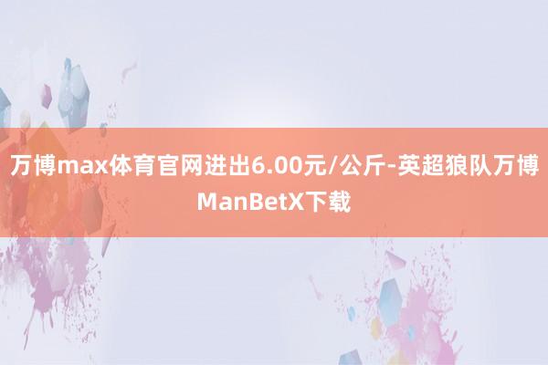 万博max体育官网进出6.00元/公斤-英超狼队万博ManBetX下载