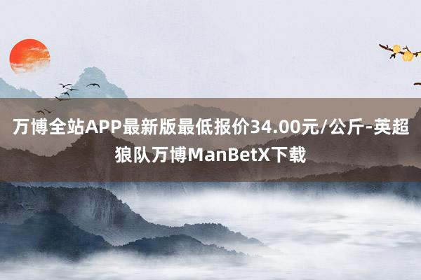 万博全站APP最新版最低报价34.00元/公斤-英超狼队万博ManBetX下载