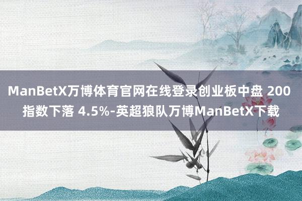 ManBetX万博体育官网在线登录创业板中盘 200 指数下落 4.5%-英超狼队万博ManBetX下载